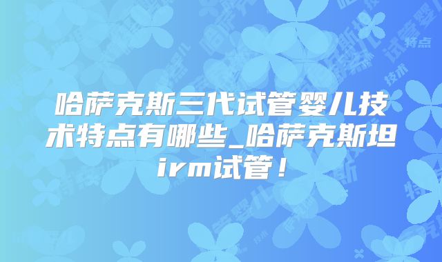 哈萨克斯三代试管婴儿技术特点有哪些_哈萨克斯坦irm试管！