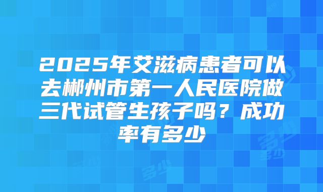 2025年艾滋病患者可以去郴州市第一人民医院做三代试管生孩子吗?成功率有多少