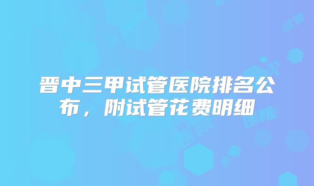 晋中三甲试管医院排名公布，附试管花费明细