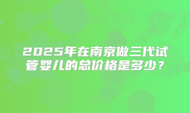 2025年在南京做三代试管婴儿的总价格是多少?