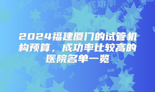 2024福建厦门的试管机构预算,成功率比较高的医院名单一览