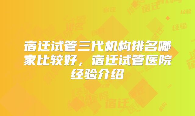 宿迁试管三代机构排名哪家比较好，宿迁试管医院经验介绍