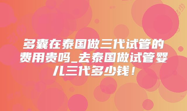 多囊在泰国做三代试管的费用贵吗_去泰国做试管婴儿三代多少钱！