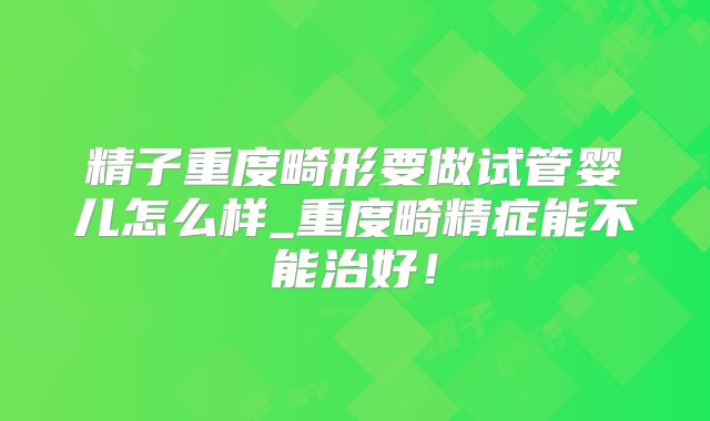 精子重度畸形要做试管婴儿怎么样_重度畸精症能不能治好！