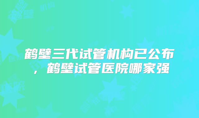 鹤壁三代试管机构已公布，鹤壁试管医院哪家强