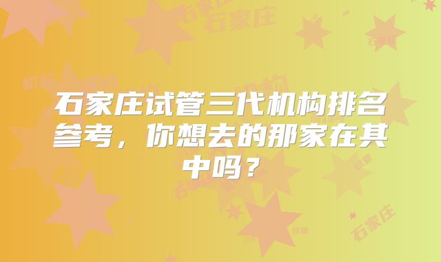 石家庄试管三代机构排名参考,你想去的那家在其中吗?