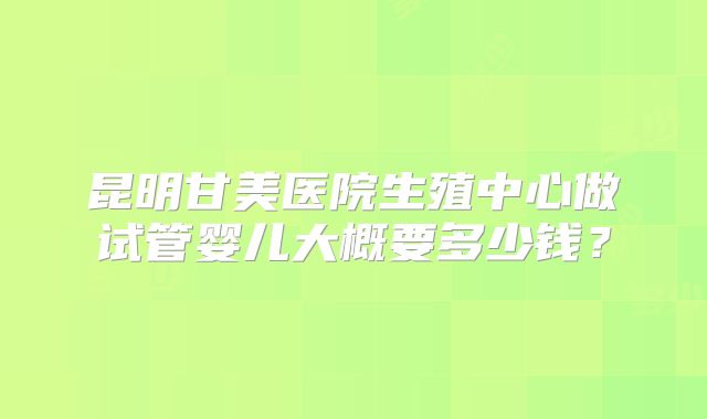 昆明甘美医院生殖中心做试管婴儿大概要多少钱？