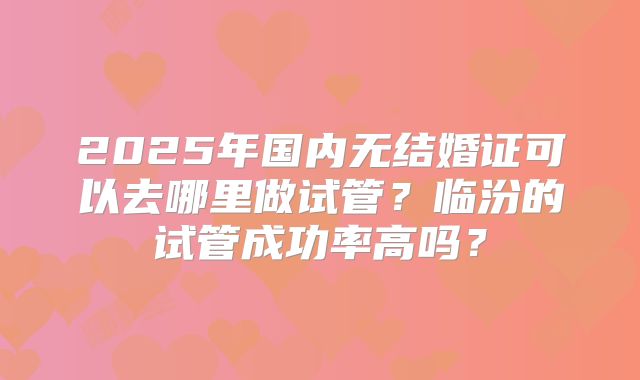 2025年国内无结婚证可以去哪里做试管？临汾的试管成功率高吗？