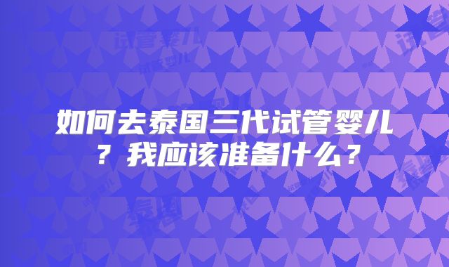 如何去泰国三代试管婴儿？我应该准备什么？