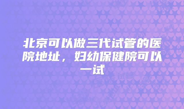 北京可以做三代试管的医院地址，妇幼保健院可以一试