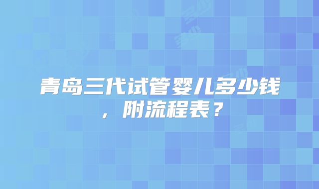 青岛三代试管婴儿多少钱，附流程表？