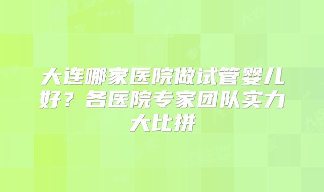 大连哪家医院做试管婴儿好？各医院专家团队实力大比拼