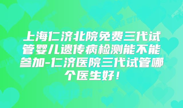 上海仁济北院免费三代试管婴儿遗传病检测能不能参加-仁济医院三代试管哪个医生好！