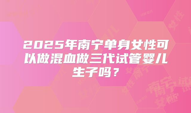 2025年南宁单身女性可以做混血做三代试管婴儿生子吗？