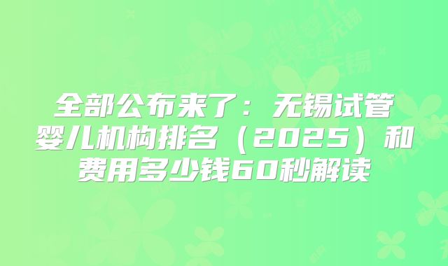 全部公布来了：无锡试管婴儿机构排名（2025）和费用多少钱60秒解读