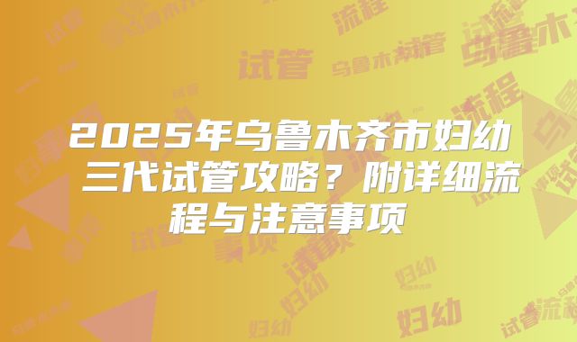2025年乌鲁木齐市妇幼 三代试管攻略?附详细流程与注意事项