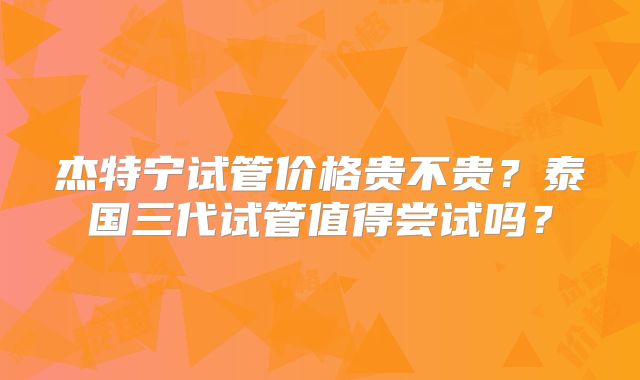 杰特宁试管价格贵不贵？泰国三代试管值得尝试吗？