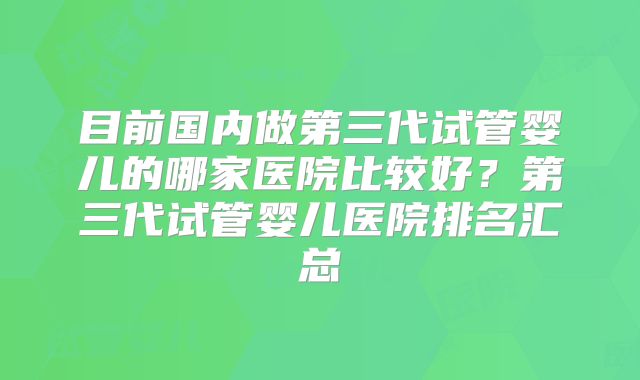 目前国内做第三代试管婴儿的哪家医院比较好？第三代试管婴儿医院排名汇总