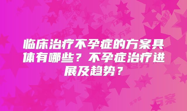 临床治疗不孕症的方案具体有哪些?不孕症治疗进展及趋势?