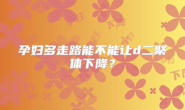 孕妇多走路能不能让d二聚体下降？