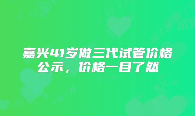 嘉兴41岁做三代试管价格公示，价格一目了然
