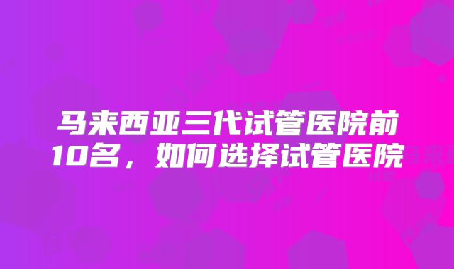 马来西亚三代试管医院前10名,如何选择试管医院