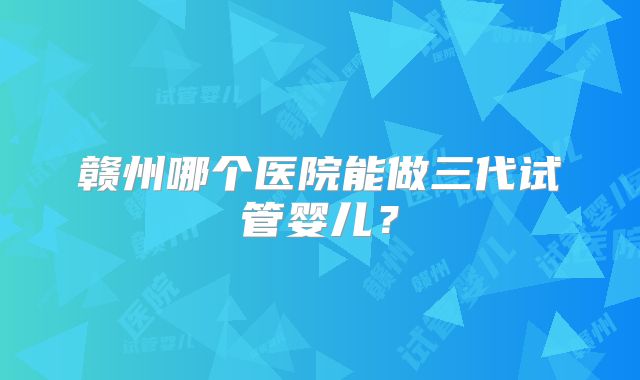 赣州哪个医院能做三代试管婴儿？