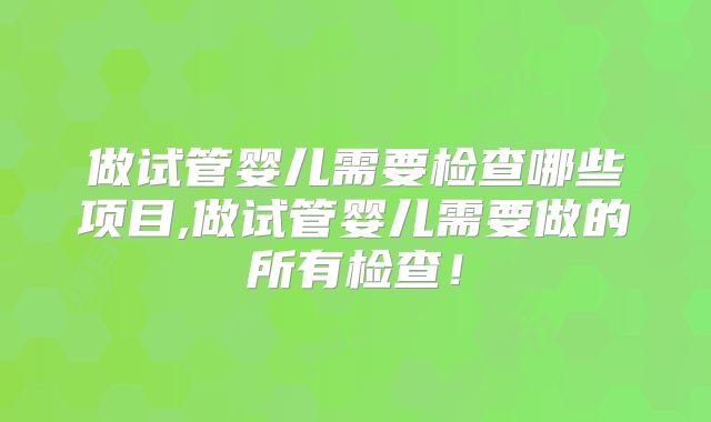 做试管婴儿需要检查哪些项目,做试管婴儿需要做的所有检查!