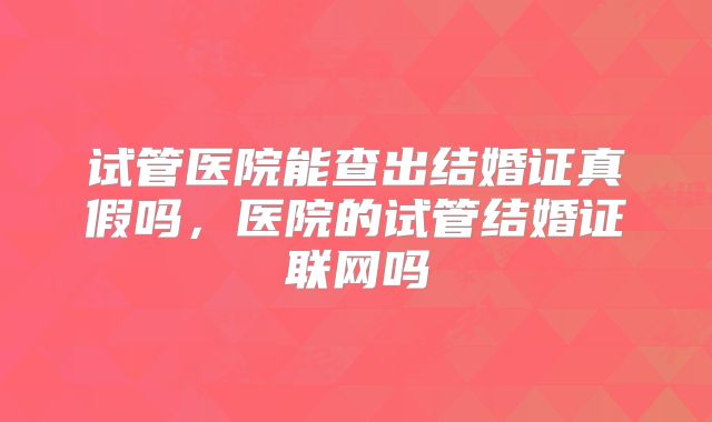 试管医院能查出结婚证真假吗，医院的试管结婚证联网吗