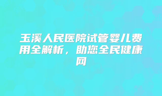 玉溪人民医院试管婴儿费用全解析，助您全民健康网