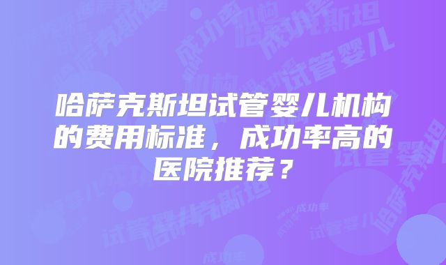 哈萨克斯坦试管婴儿机构的费用标准，成功率高的医院推荐？