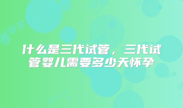 什么是三代试管,三代试管婴儿需要多少天怀孕