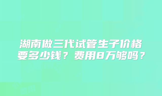 湖南做三代试管生子价格要多少钱?费用8万够吗?