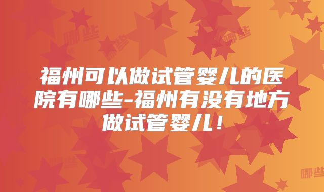 福州可以做试管婴儿的医院有哪些-福州有没有地方做试管婴儿！