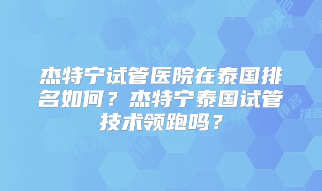 杰特宁试管医院在泰国排名如何?杰特宁泰国试管技术领跑吗?