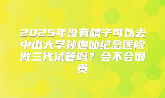 2025年没有精子可以去中山大学孙逸仙纪念医院做三代试管吗?会不会很贵
