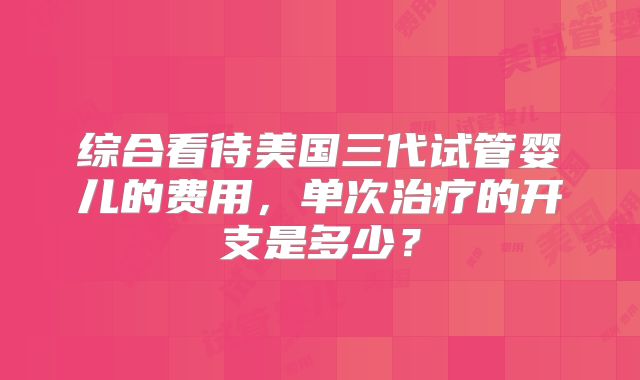 综合看待美国三代试管婴儿的费用，单次治疗的开支是多少？