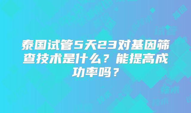 泰国试管5天23对基因筛查技术是什么?能提高成功率吗?