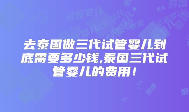 去泰国做三代试管婴儿到底需要多少钱,泰国三代试管婴儿的费用!