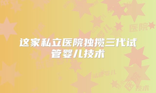 这家私立医院独揽三代试管婴儿技术