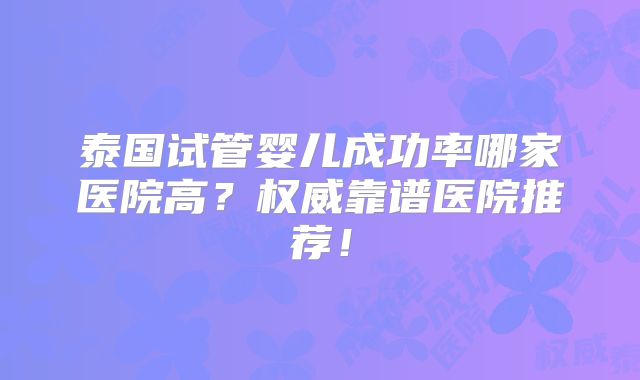 泰国试管婴儿成功率哪家医院高？权威靠谱医院推荐！