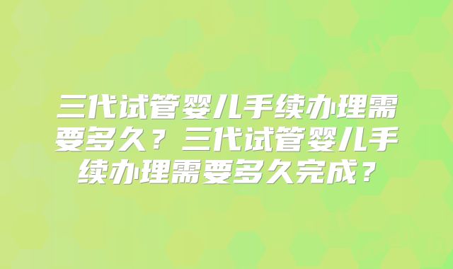 三代试管婴儿手续办理需要多久？三代试管婴儿手续办理需要多久完成？