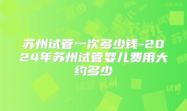 苏州试管一次多少钱-2024年苏州试管婴儿费用大约多少
