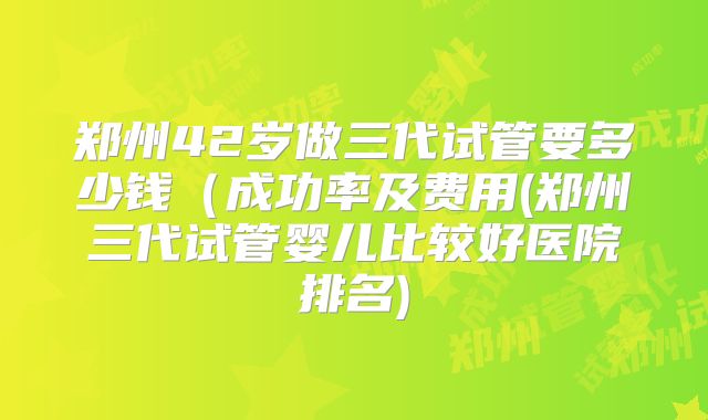 郑州42岁做三代试管要多少钱(成功率及费用(郑州三代试管婴儿比较好医院排名)