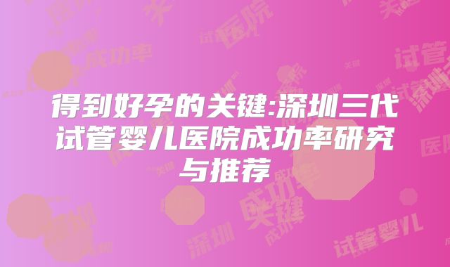 得到好孕的关键:深圳三代试管婴儿医院成功率研究与推荐