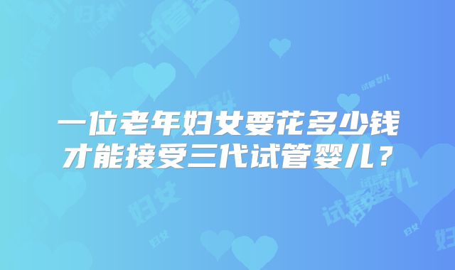 一位老年妇女要花多少钱才能接受三代试管婴儿?