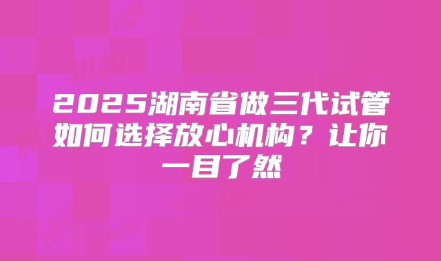 2025湖南省做三代试管如何选择放心机构?让你一目了然