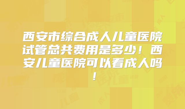 西安市综合成人儿童医院试管总共费用是多少!西安儿童医院可以看成人吗!