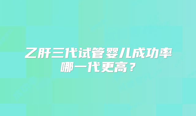 乙肝三代试管婴儿成功率哪一代更高？
