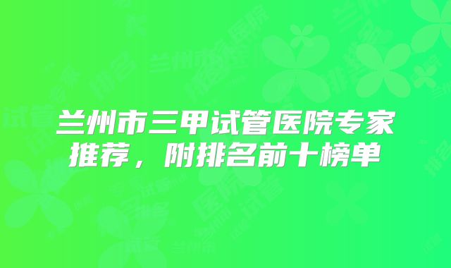 兰州市三甲试管医院专家推荐，附排名前十榜单